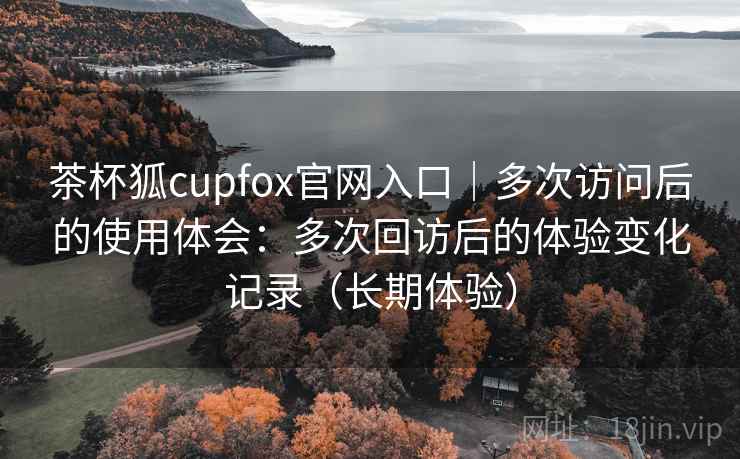 茶杯狐cupfox官网入口|多次访问后的使用体会:多次回访后的体验变化记录(长期体验) 茶杯狐cupfox官网入口|多次访问后的使用体会:多次回访后的体验变化记录(长期体验)