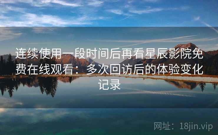 连续使用一段时间后再看星辰影院免费在线观看：多次回访后的体验变化记录