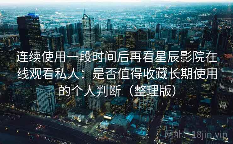 连续使用一段时间后再看星辰影院在线观看私人：是否值得收藏长期使用的个人判断（整理版）
