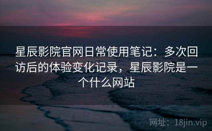 星辰影院官网日常使用笔记：多次回访后的体验变化记录，星辰影院是一个什么网站