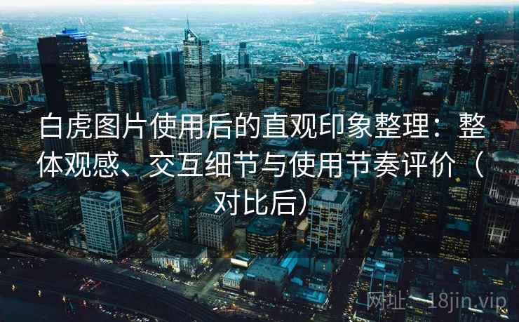 白虎图片使用后的直观印象整理：整体观感、交互细节与使用节奏评价（对比后）