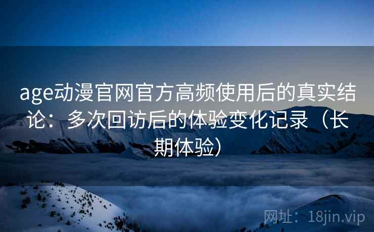 age动漫官网官方高频使用后的真实结论：多次回访后的体验变化记录（长期体验）