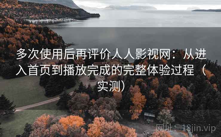 多次使用后再评价人人影视网：从进入首页到播放完成的完整体验过程（实测）