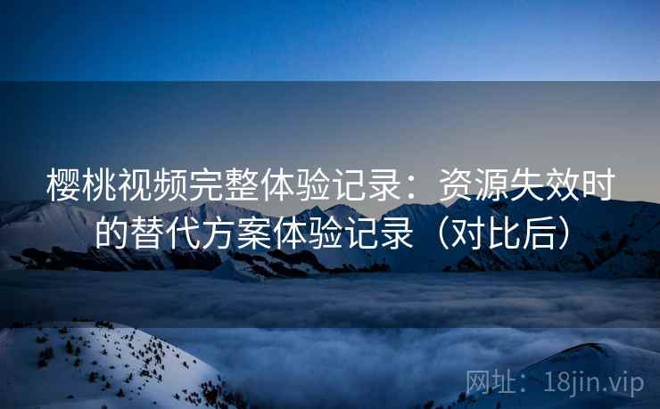 樱桃视频完整体验记录：资源失效时的替代方案体验记录（对比后）