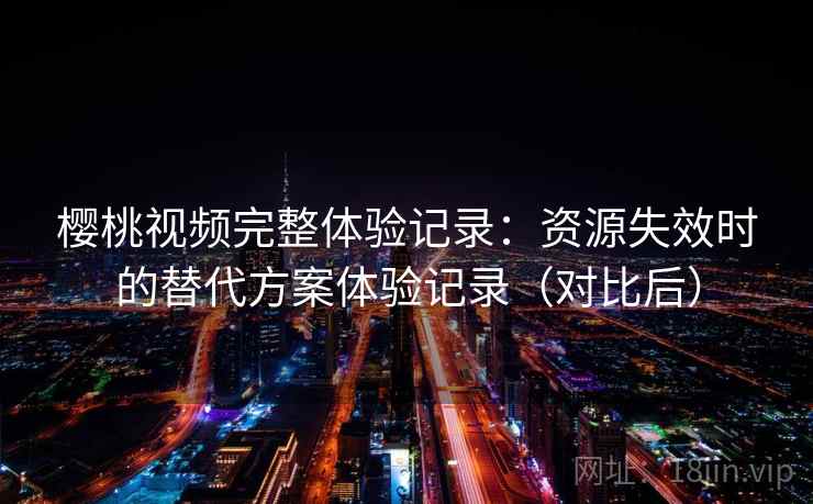 樱桃视频完整体验记录:资源失效时的替代方案体验记录(对比后) 樱桃视频完整体验记录:资源失效时的替代方案体验记录(对比后)