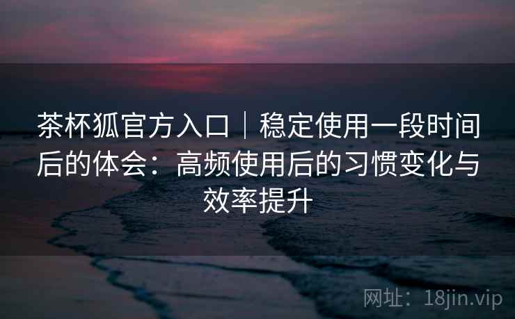 茶杯狐官方入口|稳定使用一段时间后的体会:高频使用后的习惯变化与效率提升 茶杯狐官方入口|稳定使用一段时间后的体会:高频使用后的习惯变化与效率提升