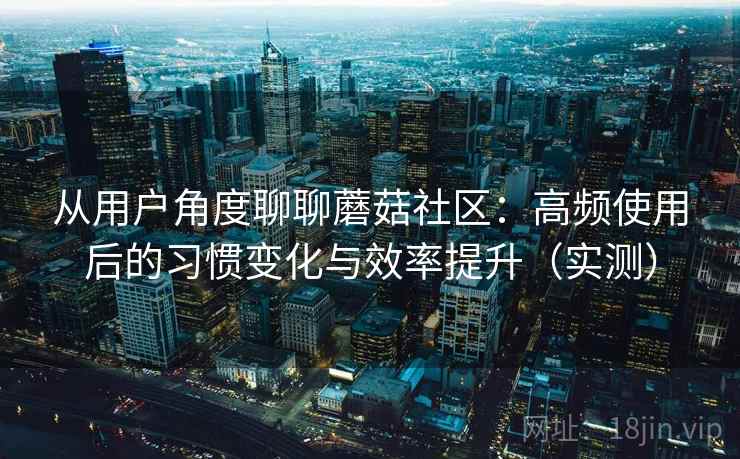 从用户角度聊聊蘑菇社区：高频使用后的习惯变化与效率提升（实测）