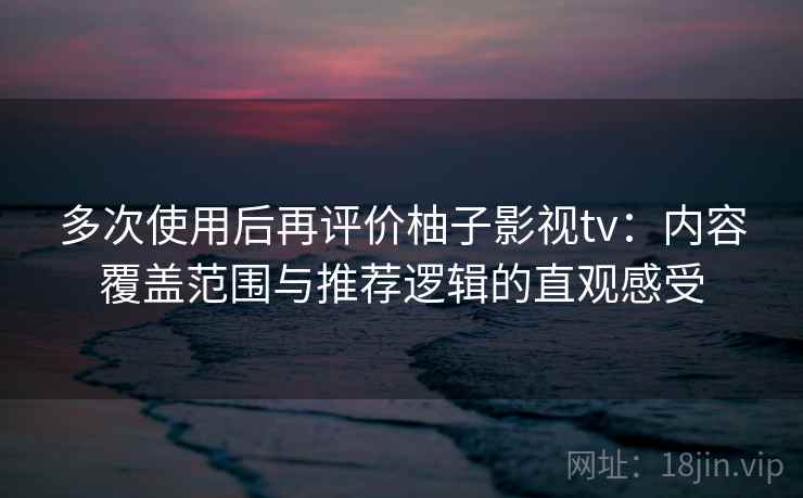 多次使用后再评价柚子影视tv：内容覆盖范围与推荐逻辑的直观感受