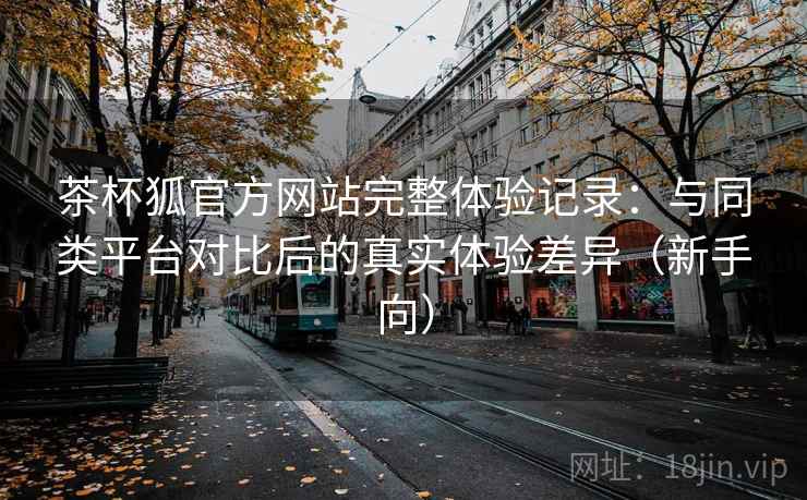 茶杯狐官方网站完整体验记录:与同类平台对比后的真实体验差异(新手向) 茶杯狐官方网站完整体验记录:与同类平台对比后的真实体验差异(新手向)
