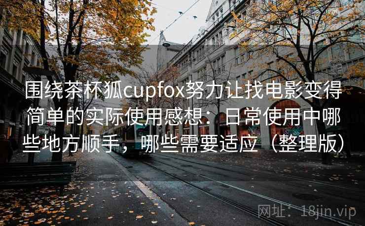 围绕茶杯狐cupfox努力让找电影变得简单的实际使用感想:日常使用中哪些地方顺手,哪些需要适应(整理版) 围绕茶杯狐cupfox努力让找电影变得简单的实际使用感想:日常使用中哪些地方顺手,哪些需要适应(整理版)
