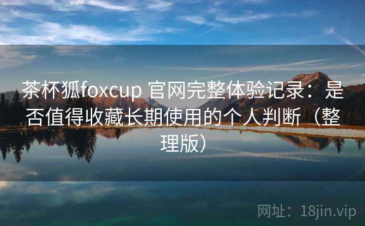 茶杯狐foxcup 官网完整体验记录:是否值得收藏长期使用的个人判断(整理版) 茶杯狐foxcup 官网完整体验记录:是否值得收藏长期使用的个人判断(整理版)