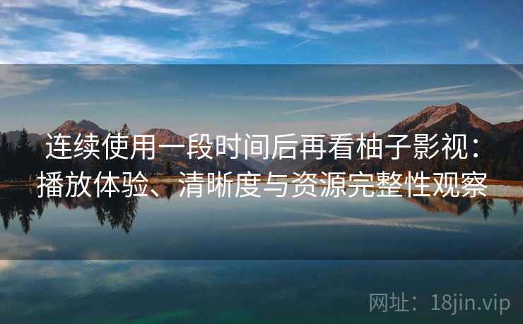 连续使用一段时间后再看柚子影视:播放体验、清晰度与资源完整性观察 连续使用一段时间后再看柚子影视:播放体验、清晰度与资源完整性观察