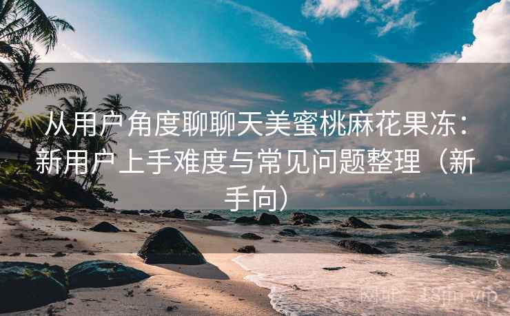 从用户角度聊聊天美蜜桃麻花果冻:新用户上手难度与常见问题整理(新手向) 从用户角度聊聊天美蜜桃麻花果冻:新用户上手难度与常见问题整理(新手向)