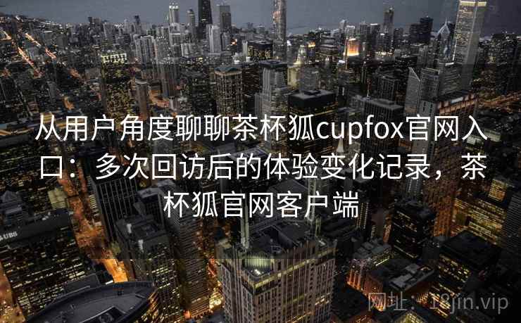 从用户角度聊聊茶杯狐cupfox官网入口:多次回访后的体验变化记录,茶杯狐官网客户端 从用户角度聊聊茶杯狐cupfox官网入口:多次回访后的体验变化记录,茶杯狐官网客户端