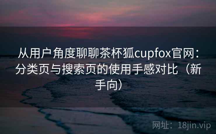 从用户角度聊聊茶杯狐cupfox官网：分类页与搜索页的使用手感对比（新手向）