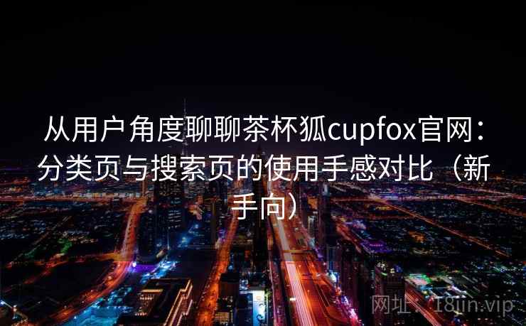 从用户角度聊聊茶杯狐cupfox官网:分类页与搜索页的使用手感对比(新手向) 从用户角度聊聊茶杯狐cupfox官网:分类页与搜索页的使用手感对比(新手向)