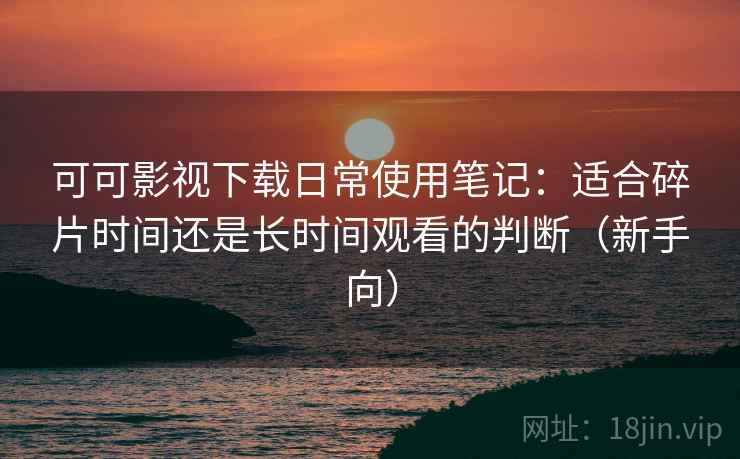 可可影视下载日常使用笔记：适合碎片时间还是长时间观看的判断（新手向）