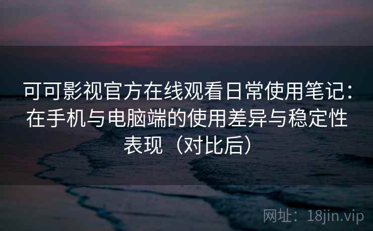 可可影视官方在线观看日常使用笔记：在手机与电脑端的使用差异与稳定性表现（对比后）