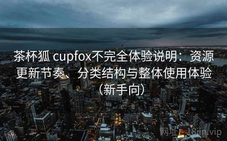 茶杯狐 cupfox不完全体验说明：资源更新节奏、分类结构与整体使用体验（新手向）