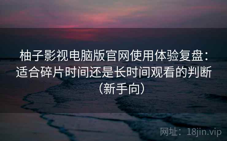 柚子影视电脑版官网使用体验复盘：适合碎片时间还是长时间观看的判断（新手向）