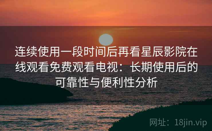 连续使用一段时间后再看星辰影院在线观看免费观看电视：长期使用后的可靠性与便利性分析