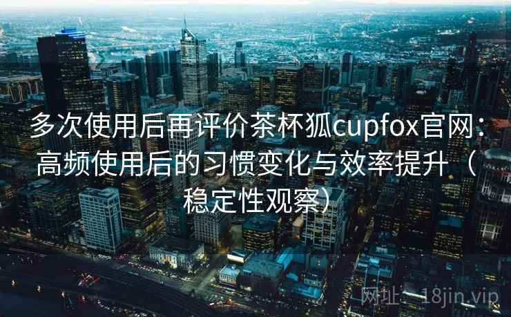 多次使用后再评价茶杯狐cupfox官网:高频使用后的习惯变化与效率提升(稳定性观察) 多次使用后再评价茶杯狐cupfox官网:高频使用后的习惯变化与效率提升(稳定性观察)