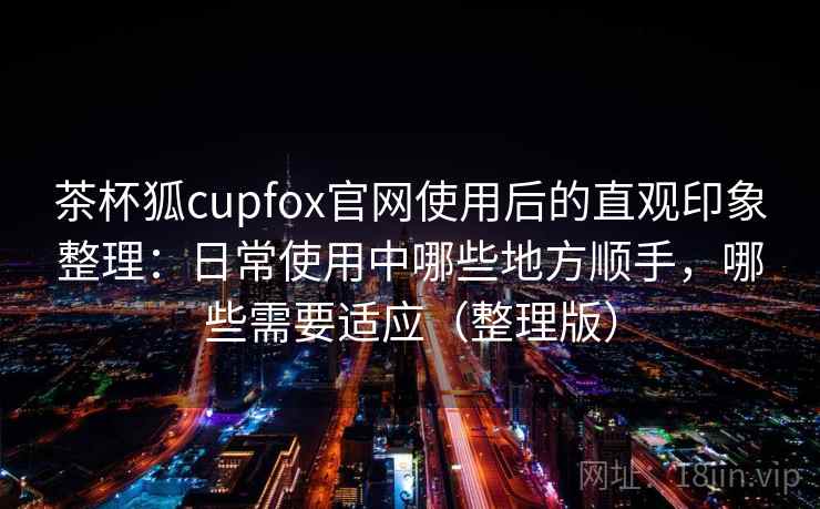 茶杯狐cupfox官网使用后的直观印象整理：日常使用中哪些地方顺手，哪些需要适应（整理版）